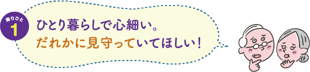 困りごと１　ひとり暮らしで心細い。だれかに見守っていてほしい！