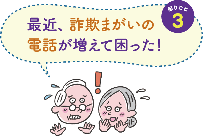 困りごと３　最近、詐欺まがいの電話が増えて困った！