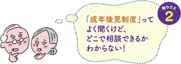 困りごと２　「成年後見制度」ってよく聞くけど、どこで相談できるかわからない！